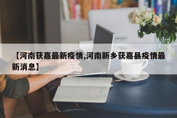 【河南获嘉最新疫情,河南新乡获嘉县疫情最新消息】