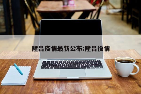 隆昌疫情最新公布:隆昌役情