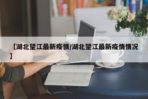 【湖北望江最新疫情/湖北望江最新疫情情况】