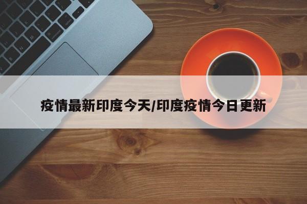 疫情最新印度今天/印度疫情今日更新