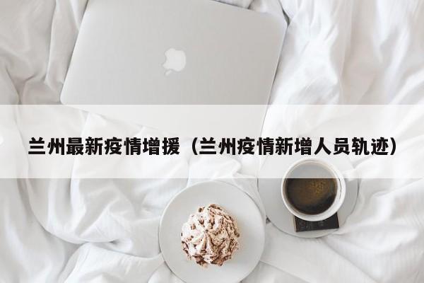 兰州最新疫情增援（兰州疫情新增人员轨迹）