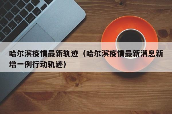 哈尔滨疫情最新轨迹（哈尔滨疫情最新消息新增一例行动轨迹）
