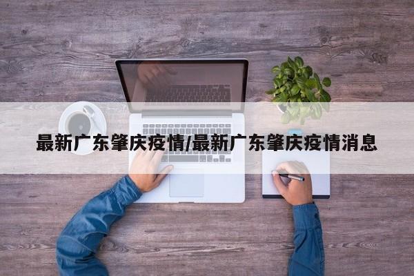 最新广东肇庆疫情/最新广东肇庆疫情消息