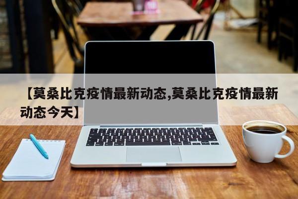 【莫桑比克疫情最新动态,莫桑比克疫情最新动态今天】
