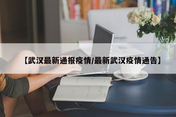 【武汉最新通报疫情/最新武汉疫情通告】