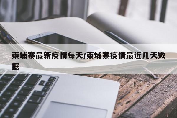 柬埔寨最新疫情每天/柬埔寨疫情最近几天数据