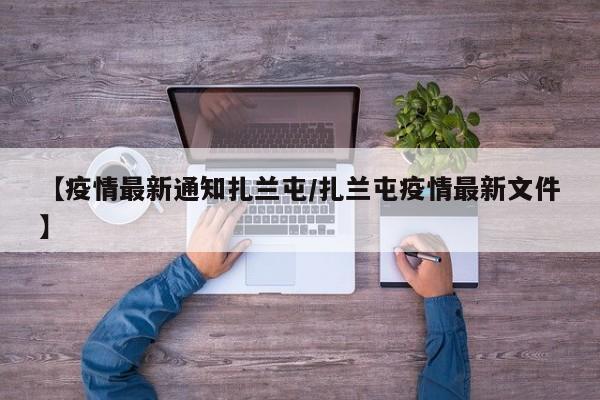 【疫情最新通知扎兰屯/扎兰屯疫情最新文件】