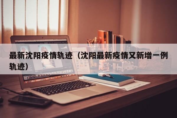 最新沈阳疫情轨迹（沈阳最新疫情又新增一例轨迹）
