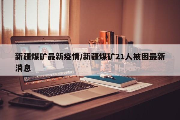 新疆煤矿最新疫情/新疆煤矿21人被困最新消息