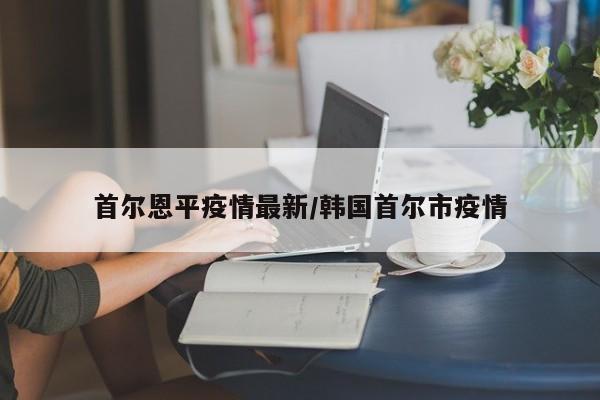 首尔恩平疫情最新/韩国首尔市疫情