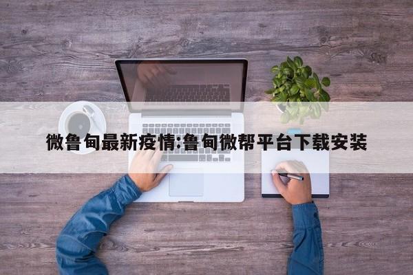 微鲁甸最新疫情:鲁甸微帮平台下载安装