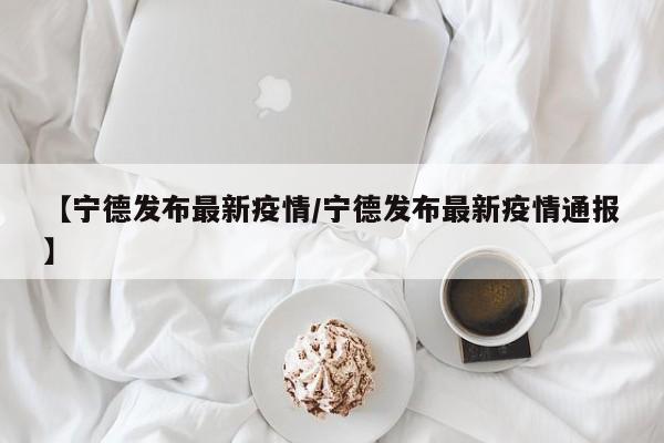 【宁德发布最新疫情/宁德发布最新疫情通报】