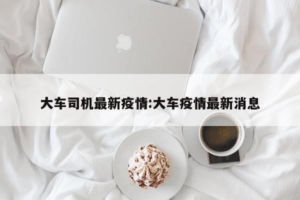 大车司机最新疫情:大车疫情最新消息