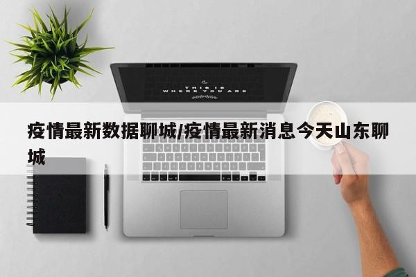疫情最新数据聊城/疫情最新消息今天山东聊城