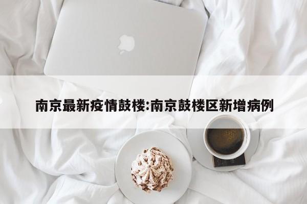 南京最新疫情鼓楼:南京鼓楼区新增病例