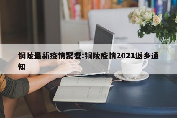 铜陵最新疫情聚餐:铜陵疫情2021返乡通知