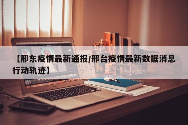 【邢东疫情最新通报/邢台疫情最新数据消息行动轨迹】